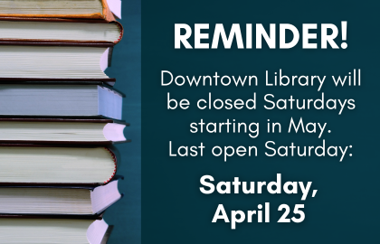 Reminder: Downtown Library will be closed Saturdays starting in May. Last open Saturday is Saturday April 25.
